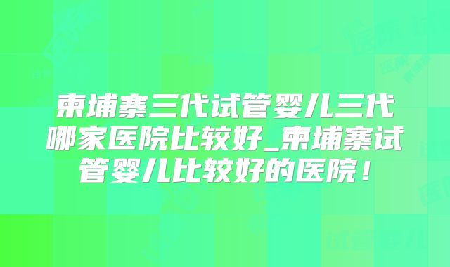 柬埔寨三代试管婴儿三代哪家医院比较好_柬埔寨试管婴儿比较好的医院！