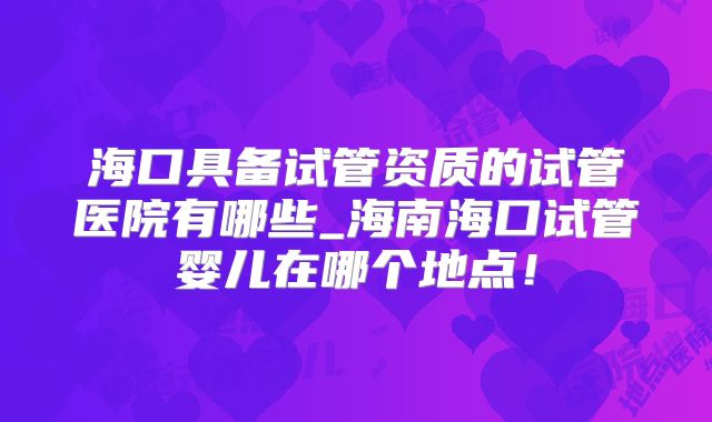 海口具备试管资质的试管医院有哪些_海南海口试管婴儿在哪个地点！