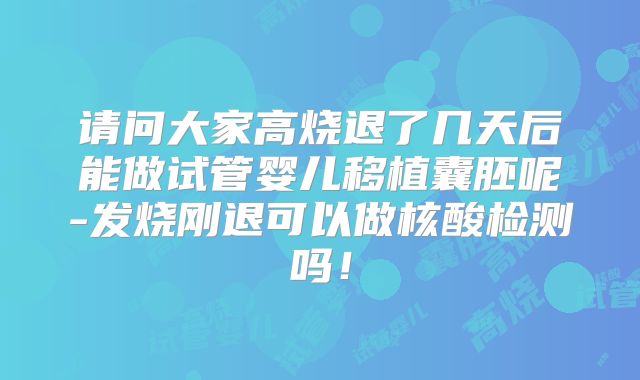 请问大家高烧退了几天后能做试管婴儿移植囊胚呢-发烧刚退可以做核酸检测吗！