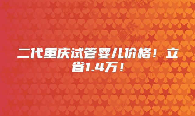 二代重庆试管婴儿价格!立省1.4万!