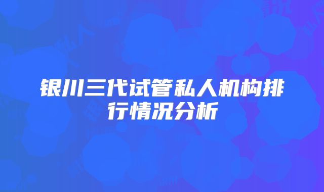 银川三代试管私人机构排行情况分析