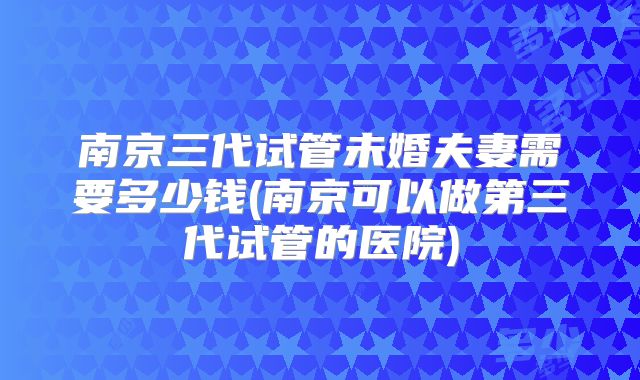 南京三代试管未婚夫妻需要多少钱(南京可以做第三代试管的医院)