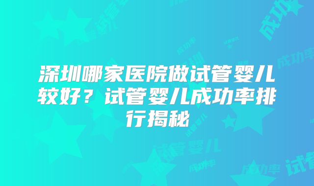 深圳哪家医院做试管婴儿较好？试管婴儿成功率排行揭秘