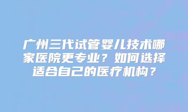 广州三代试管婴儿技术哪家医院更专业？如何选择适合自己的医疗机构？