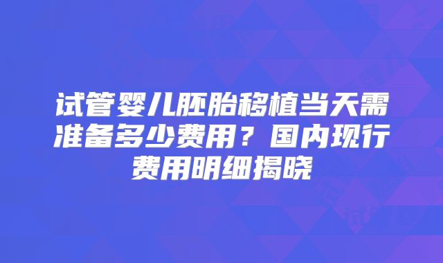 试管婴儿胚胎移植当天需准备多少费用？国内现行费用明细揭晓
