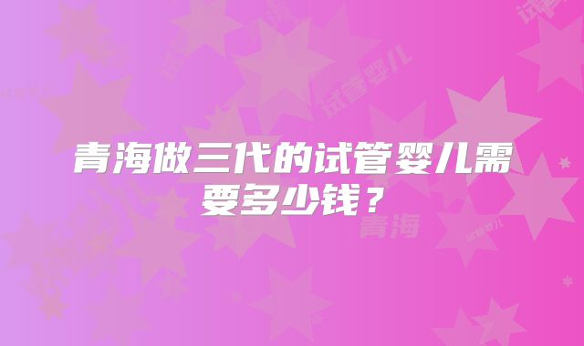 青海做三代的试管婴儿需要多少钱？