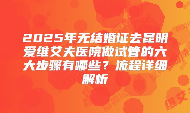 2025年无结婚证去昆明爱维艾夫医院做试管的六大步骤有哪些？流程详细解析
