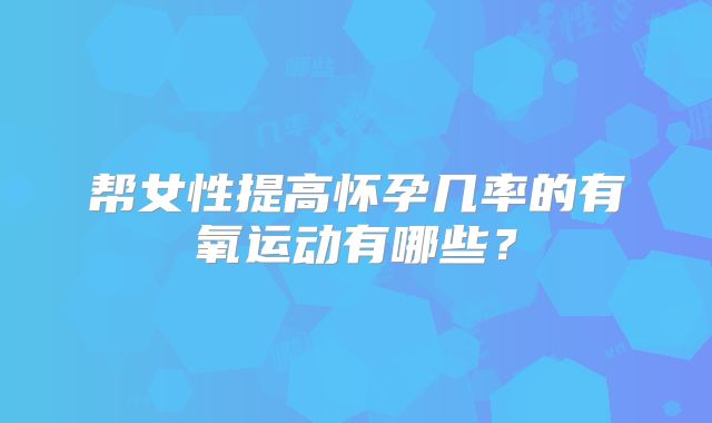 帮女性提高怀孕几率的有氧运动有哪些？