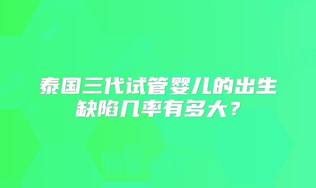 泰国三代试管婴儿的出生缺陷几率有多大？