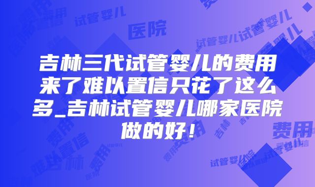吉林三代试管婴儿的费用来了难以置信只花了这么多_吉林试管婴儿哪家医院做的好！