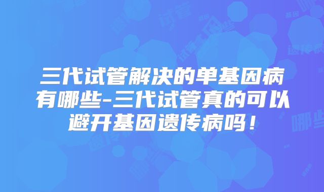 三代试管解决的单基因病有哪些-三代试管真的可以避开基因遗传病吗！