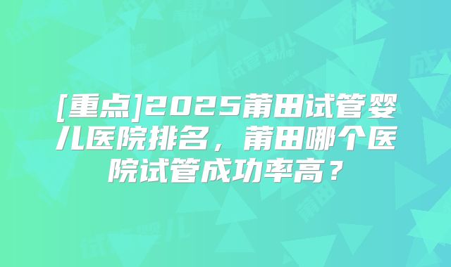 [重点]2025莆田试管婴儿医院排名，莆田哪个医院试管成功率高？