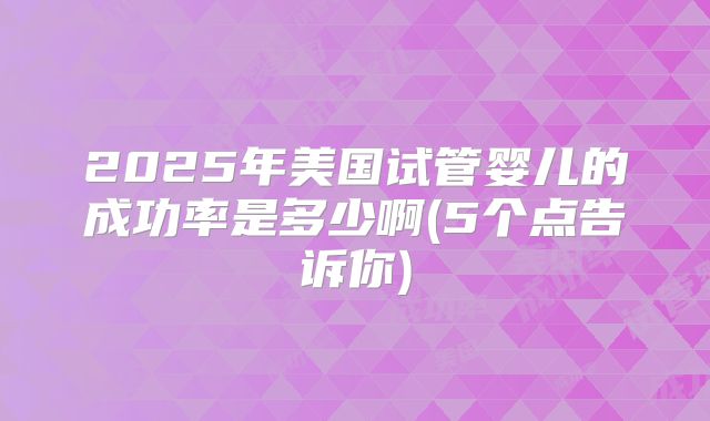 2025年美国试管婴儿的成功率是多少啊(5个点告诉你)