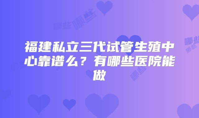 福建私立三代试管生殖中心靠谱么？有哪些医院能做