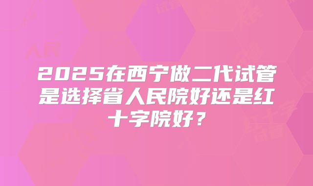 2025在西宁做二代试管是选择省人民院好还是红十字院好?