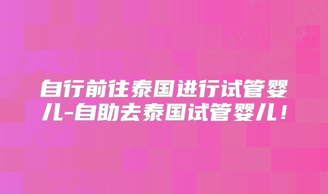 自行前往泰国进行试管婴儿-自助去泰国试管婴儿！
