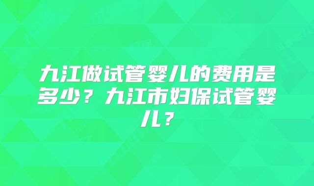 九江做试管婴儿的费用是多少？九江市妇保试管婴儿？