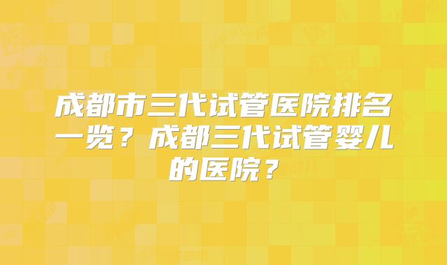 成都市三代试管医院排名一览？成都三代试管婴儿的医院？