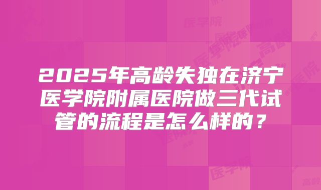 2025年高龄失独在济宁医学院附属医院做三代试管的流程是怎么样的？