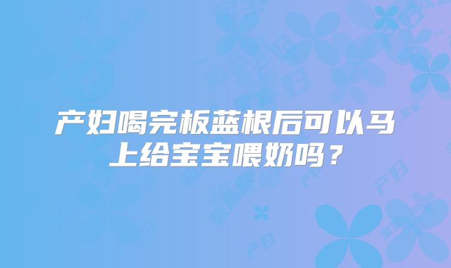 产妇喝完板蓝根后可以马上给宝宝喂奶吗？