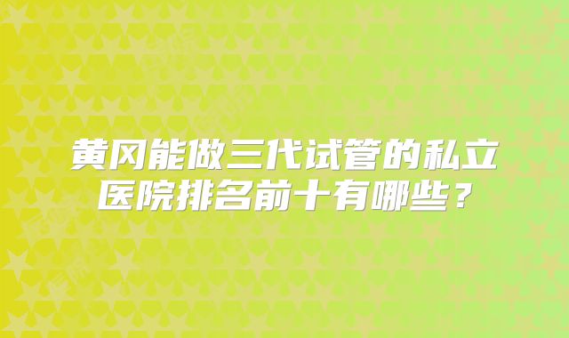 黄冈能做三代试管的私立医院排名前十有哪些？