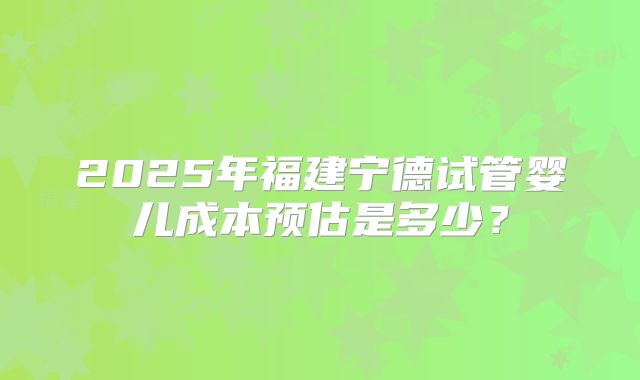 2025年福建宁德试管婴儿成本预估是多少？