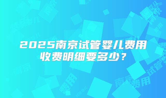 2025南京试管婴儿费用收费明细要多少？