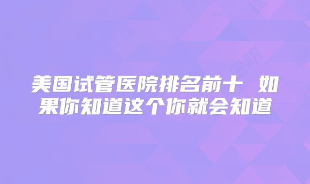 美国试管医院排名前十 如果你知道这个你就会知道