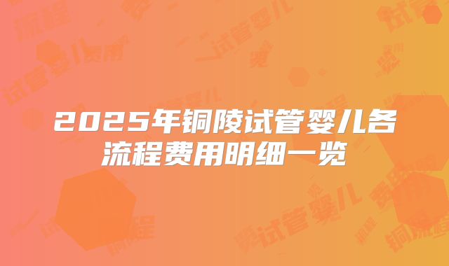 2025年铜陵试管婴儿各流程费用明细一览