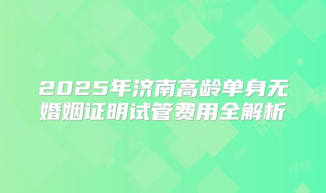 2025年济南高龄单身无婚姻证明试管费用全解析