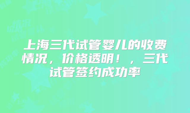 上海三代试管婴儿的收费情况，价格透明！，三代试管签约成功率