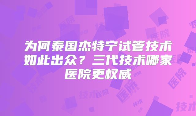 为何泰国杰特宁试管技术如此出众？三代技术哪家医院更权威
