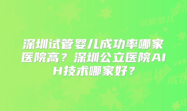深圳试管婴儿成功率哪家医院高？深圳公立医院AIH技术哪家好？