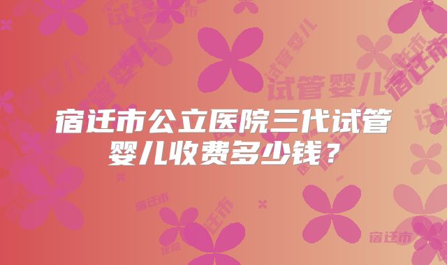 宿迁市公立医院三代试管婴儿收费多少钱？