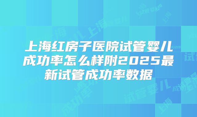 上海红房子医院试管婴儿成功率怎么样附2025最新试管成功率数据