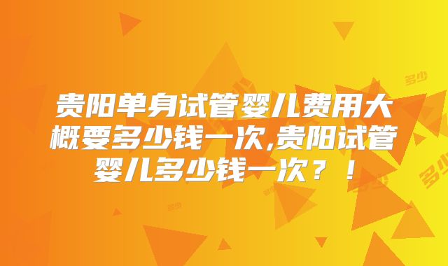 贵阳单身试管婴儿费用大概要多少钱一次,贵阳试管婴儿多少钱一次？！