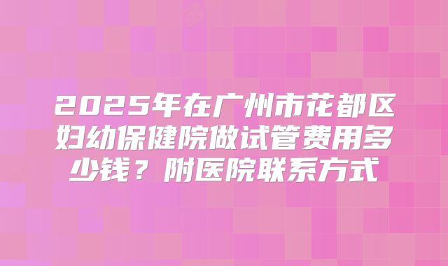 2025年在广州市花都区妇幼保健院做试管费用多少钱？附医院联系方式