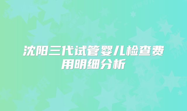 沈阳三代试管婴儿检查费用明细分析
