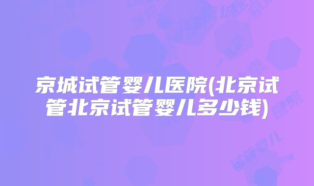 京城试管婴儿医院(北京试管北京试管婴儿多少钱)