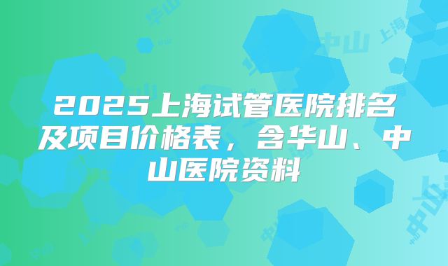 2025上海试管医院排名及项目价格表,含华山、中山医院资料
