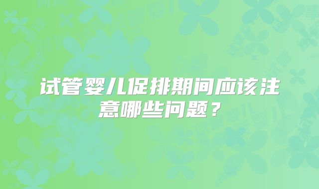 试管婴儿促排期间应该注意哪些问题?