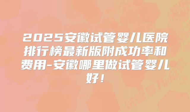 2025安徽试管婴儿医院排行榜最新版附成功率和费用-安徽哪里做试管婴儿好！