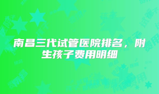 南昌三代试管医院排名，附生孩子费用明细
