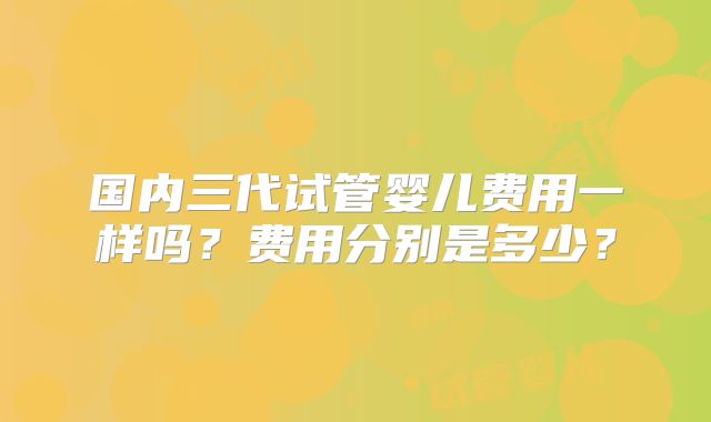 国内三代试管婴儿费用一样吗？费用分别是多少？