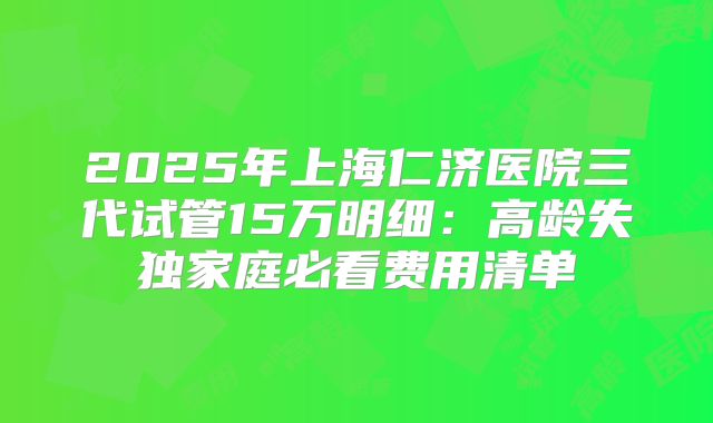 2025年上海仁济医院三代试管15万明细：高龄失独家庭必看费用清单