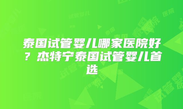 泰国试管婴儿哪家医院好？杰特宁泰国试管婴儿首选