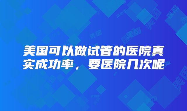 美国可以做试管的医院真实成功率,要医院几次呢