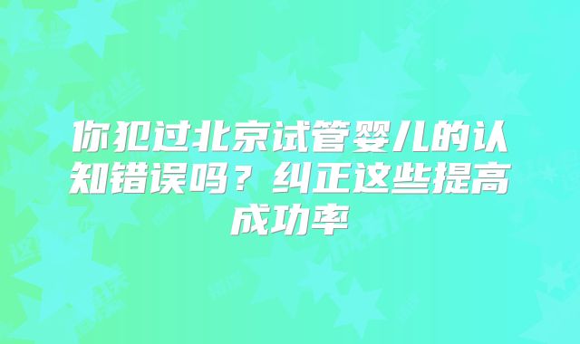 你犯过北京试管婴儿的认知错误吗?纠正这些提高成功率