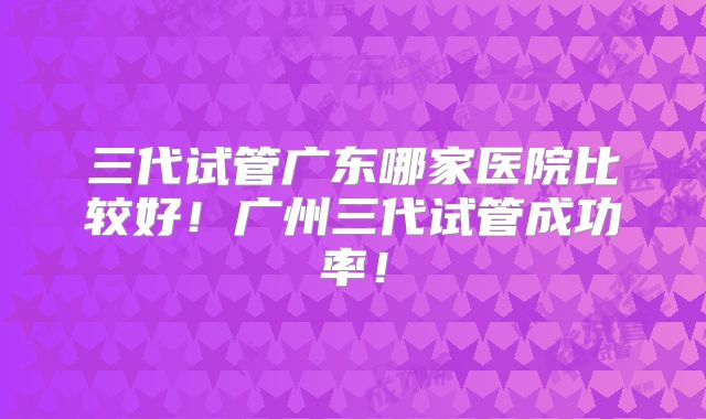 三代试管广东哪家医院比较好!广州三代试管成功率!