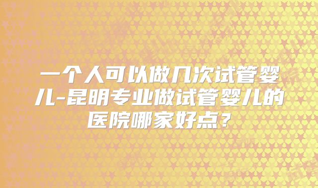 一个人可以做几次试管婴儿-昆明专业做试管婴儿的医院哪家好点？